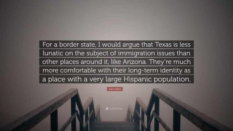 Gail Collins Quote: “For a border state, I would argue that Texas is less lunatic on the subject of immigration issues than other places around it, like Arizona. They’re much more comfortable with their long-term identity as a place with a very large Hispanic population.”