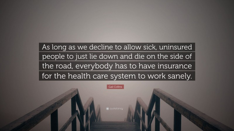 Gail Collins Quote: “As long as we decline to allow sick, uninsured people to just lie down and die on the side of the road, everybody has to have insurance for the health care system to work sanely.”