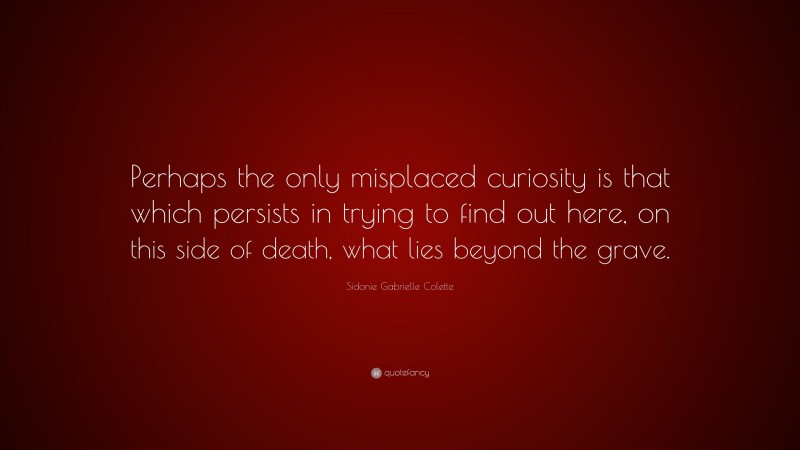 Sidonie Gabrielle Colette Quote: “Perhaps the only misplaced curiosity is that which persists in trying to find out here, on this side of death, what lies beyond the grave.”