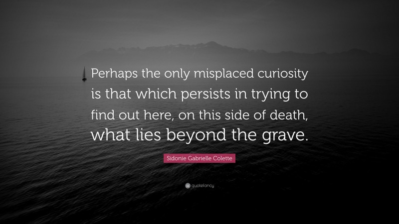 Sidonie Gabrielle Colette Quote: “Perhaps the only misplaced curiosity is that which persists in trying to find out here, on this side of death, what lies beyond the grave.”