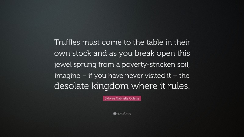 Sidonie Gabrielle Colette Quote: “Truffles must come to the table in their own stock and as you break open this jewel sprung from a poverty-stricken soil, imagine – if you have never visited it – the desolate kingdom where it rules.”