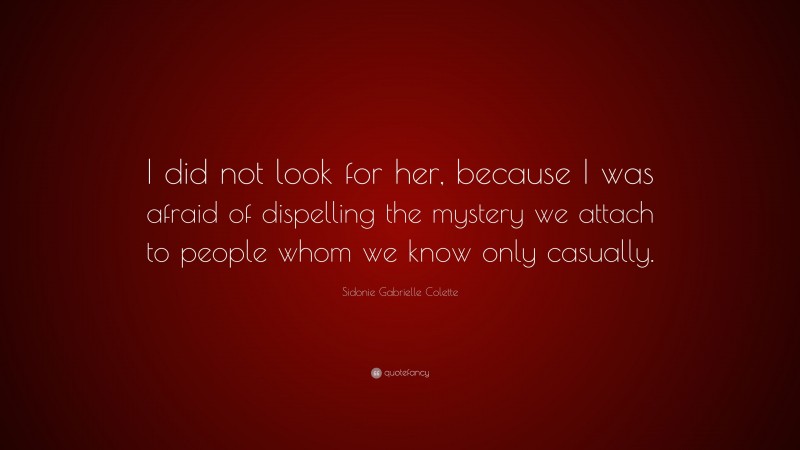 Sidonie Gabrielle Colette Quote: “I did not look for her, because I was afraid of dispelling the mystery we attach to people whom we know only casually.”