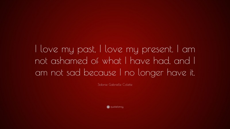 Sidonie Gabrielle Colette Quote: “I love my past, I love my present. I am not ashamed of what I have had, and I am not sad because I no longer have it.”