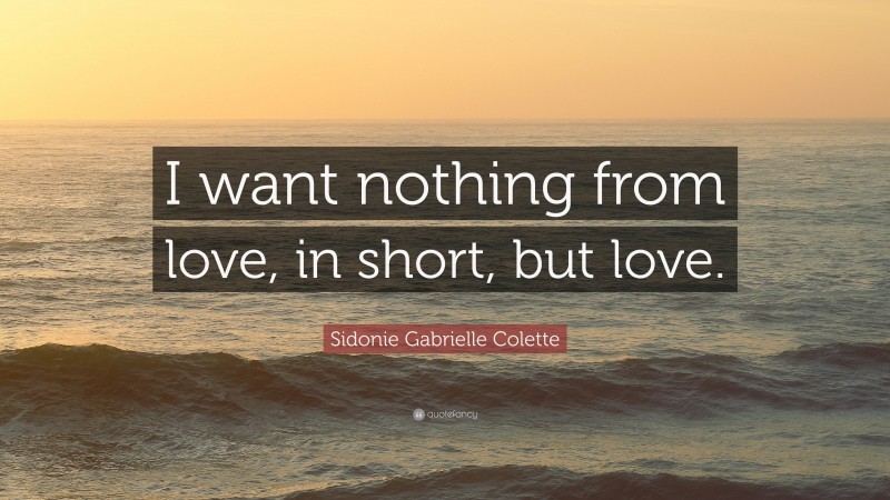 Sidonie Gabrielle Colette Quote: “I want nothing from love, in short, but love.”