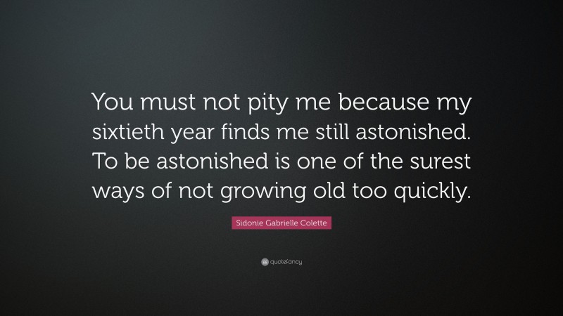 Sidonie Gabrielle Colette Quote: “You must not pity me because my sixtieth year finds me still astonished. To be astonished is one of the surest ways of not growing old too quickly.”