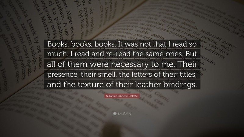 Sidonie Gabrielle Colette Quote: “Books, books, books. It was not that I read so much. I read and re-read the same ones. But all of them were necessary to me. Their presence, their smell, the letters of their titles, and the texture of their leather bindings.”