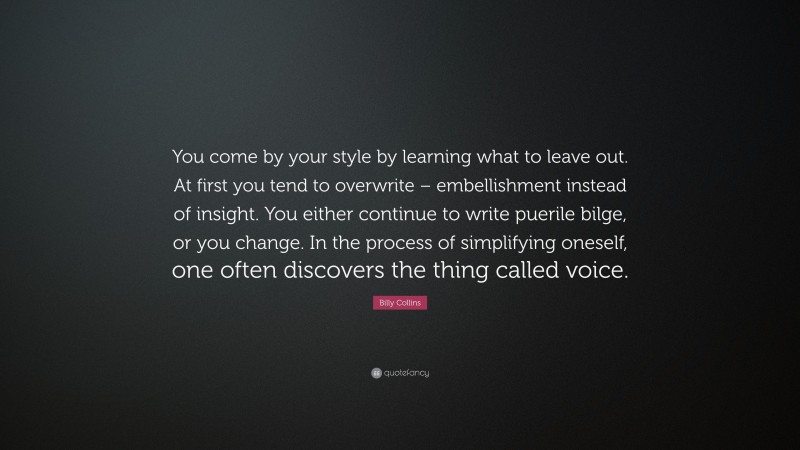 Billy Collins Quote: “You come by your style by learning what to leave out. At first you tend to overwrite – embellishment instead of insight. You either continue to write puerile bilge, or you change. In the process of simplifying oneself, one often discovers the thing called voice.”
