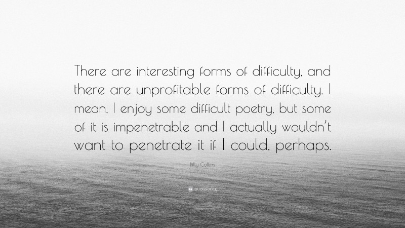 Billy Collins Quote: “There are interesting forms of difficulty, and there are unprofitable forms of difficulty. I mean, I enjoy some difficult poetry, but some of it is impenetrable and I actually wouldn’t want to penetrate it if I could, perhaps.”