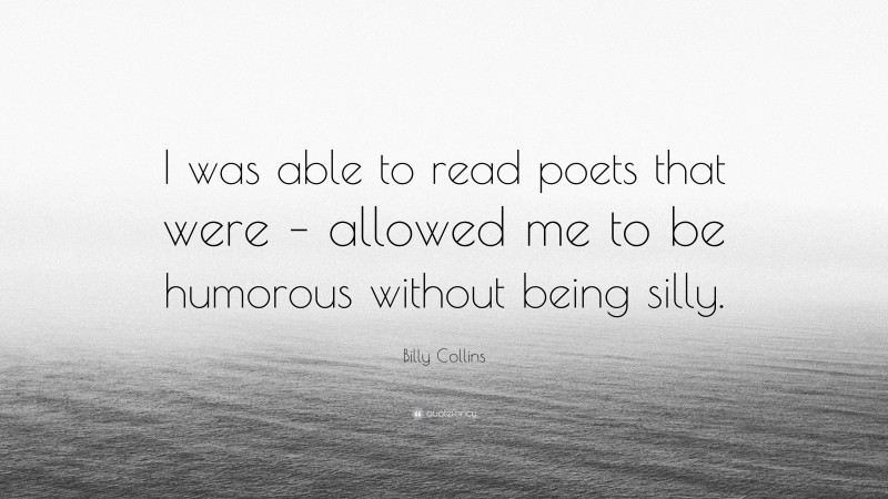 Billy Collins Quote: “I was able to read poets that were – allowed me to be humorous without being silly.”