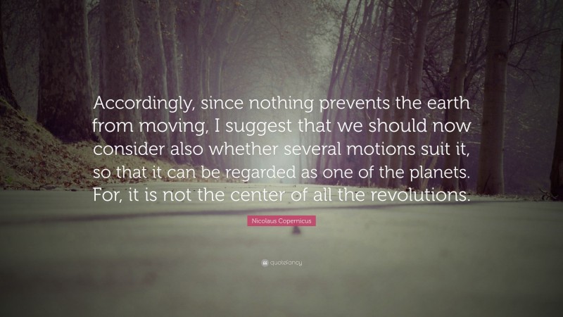 Nicolaus Copernicus Quote: “Accordingly, since nothing prevents the earth from moving, I suggest that we should now consider also whether several motions suit it, so that it can be regarded as one of the planets. For, it is not the center of all the revolutions.”