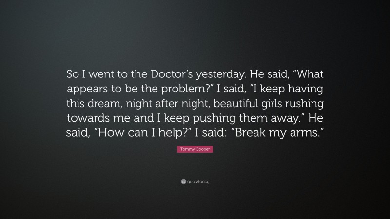 Tommy Cooper Quote: “So I went to the Doctor’s yesterday. He said, “What appears to be the problem?” I said, “I keep having this dream, night after night, beautiful girls rushing towards me and I keep pushing them away.” He said, “How can I help?” I said: “Break my arms.””