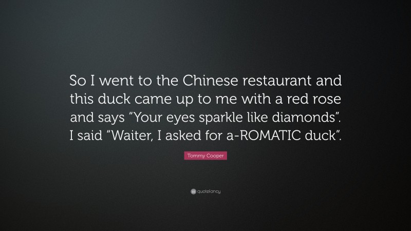 Tommy Cooper Quote: “So I went to the Chinese restaurant and this duck came up to me with a red rose and says “Your eyes sparkle like diamonds”. I said “Waiter, I asked for a-ROMATIC duck”.”