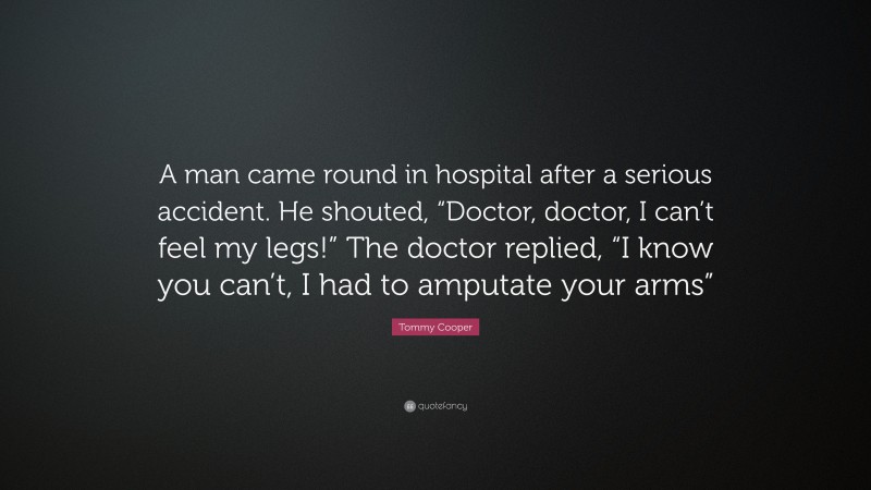 Tommy Cooper Quote: “A man came round in hospital after a serious accident. He shouted, “Doctor, doctor, I can’t feel my legs!” The doctor replied, “I know you can’t, I had to amputate your arms””
