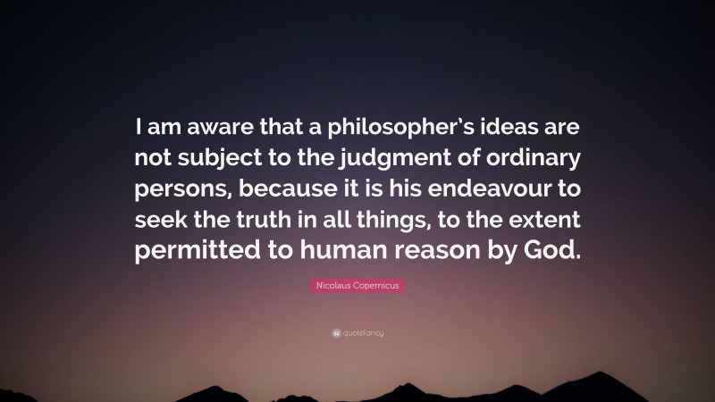 Nicolaus Copernicus Quote: “I am aware that a philosopher’s ideas are not subject to the judgment of ordinary persons, because it is his endeavour to seek the truth in all things, to the extent permitted to human reason by God.”