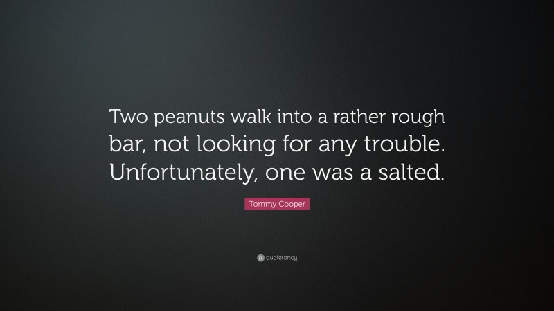 Tommy Cooper Quote: “Two peanuts walk into a rather rough bar, not looking for any trouble. Unfortunately, one was a salted.”
