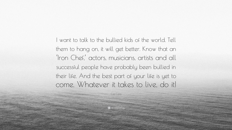 Cat Cora Quote: “I want to talk to the bullied kids of the world. Tell them to hang on, it will get better. Know that an ‘Iron Chef,’ actors, musicians, artists and all successful people have probably been bullied in their life. And the best part of your life is yet to come. Whatever it takes to live, do it!”