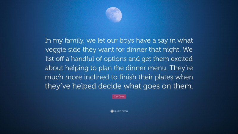 Cat Cora Quote: “In my family, we let our boys have a say in what veggie side they want for dinner that night. We list off a handful of options and get them excited about helping to plan the dinner menu. They’re much more inclined to finish their plates when they’ve helped decide what goes on them.”