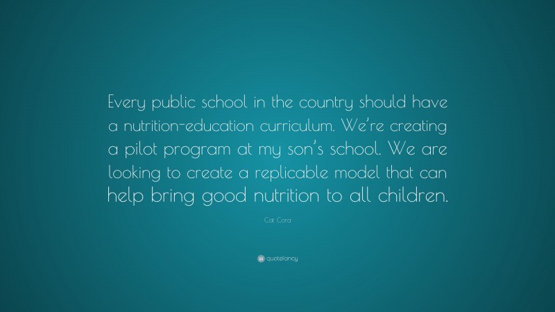Cat Cora Quote: “Every public school in the country should have a nutrition-education curriculum. We’re creating a pilot program at my son’s school. We are looking to create a replicable model that can help bring good nutrition to all children.”