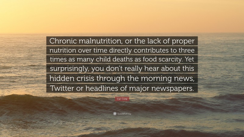 Cat Cora Quote: “Chronic malnutrition, or the lack of proper nutrition over time directly contributes to three times as many child deaths as food scarcity. Yet surprisingly, you don’t really hear about this hidden crisis through the morning news, Twitter or headlines of major newspapers.”