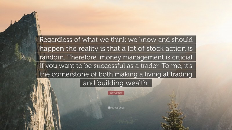 Jeff Cooper Quote: “Regardless of what we think we know and should happen the reality is that a lot of stock action is random. Therefore, money management is crucial if you want to be successful as a trader. To me, it’s the cornerstone of both making a living at trading and building wealth.”