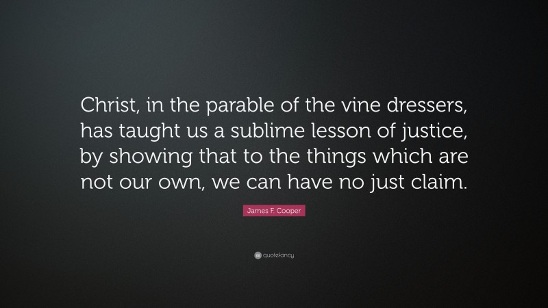 James F. Cooper Quote: “Christ, in the parable of the vine dressers, has taught us a sublime lesson of justice, by showing that to the things which are not our own, we can have no just claim.”