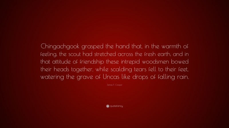James F. Cooper Quote: “Chingachgook grasped the hand that, in the warmth of feeling, the scout had stretched across the fresh earth, and in that attitude of friendship these intrepid woodsmen bowed their heads together, while scalding tears fell to their feet, watering the grave of Uncas like drops of falling rain.”