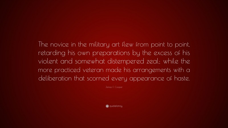 James F. Cooper Quote: “The novice in the military art flew from point to point, retarding his own preparations by the excess of his violent and somewhat distempered zeal; while the more practiced veteran made his arrangements with a deliberation that scorned every appearance of haste.”