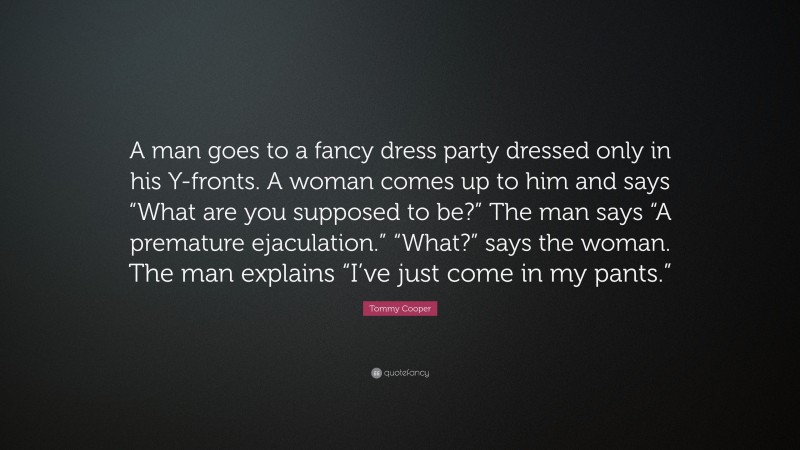 Tommy Cooper Quote: “A man goes to a fancy dress party dressed only in his Y-fronts. A woman comes up to him and says “What are you supposed to be?” The man says “A premature ejaculation.” “What?” says the woman. The man explains “I’ve just come in my pants.””