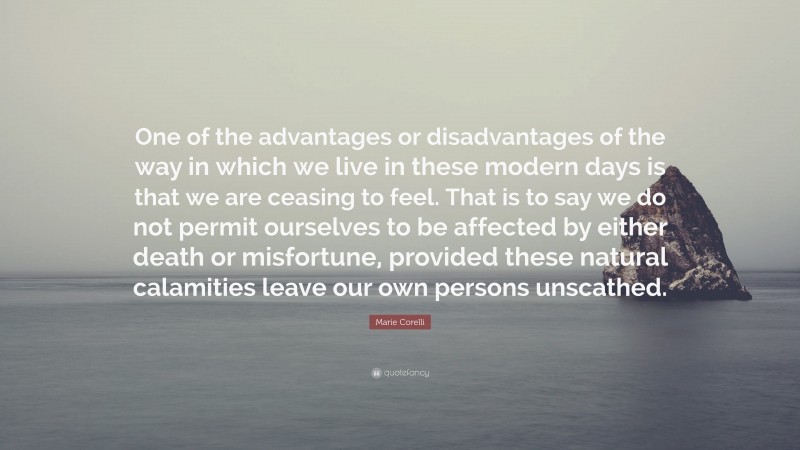 Marie Corelli Quote: “One of the advantages or disadvantages of the way in which we live in these modern days is that we are ceasing to feel. That is to say we do not permit ourselves to be affected by either death or misfortune, provided these natural calamities leave our own persons unscathed.”