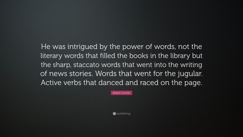 Robert Cormier Quote: “He was intrigued by the power of words, not the literary words that filled the books in the library but the sharp, staccato words that went into the writing of news stories. Words that went for the jugular. Active verbs that danced and raced on the page.”