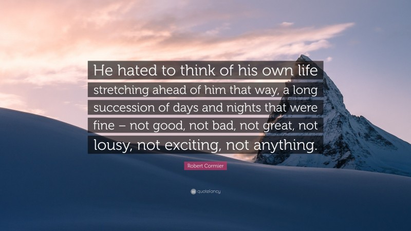 Robert Cormier Quote: “He hated to think of his own life stretching ahead of him that way, a long succession of days and nights that were fine – not good, not bad, not great, not lousy, not exciting, not anything.”