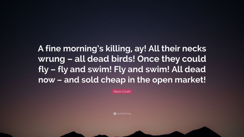 Marie Corelli Quote: “A fine morning’s killing, ay! All their necks wrung – all dead birds! Once they could fly – fly and swim! Fly and swim! All dead now – and sold cheap in the open market!”