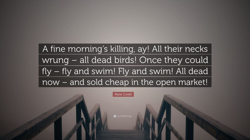 Marie Corelli Quote: “A fine morning’s killing, ay! All their necks wrung – all dead birds! Once they could fly – fly and swim! Fly and swim! All dead now – and sold cheap in the open market!”