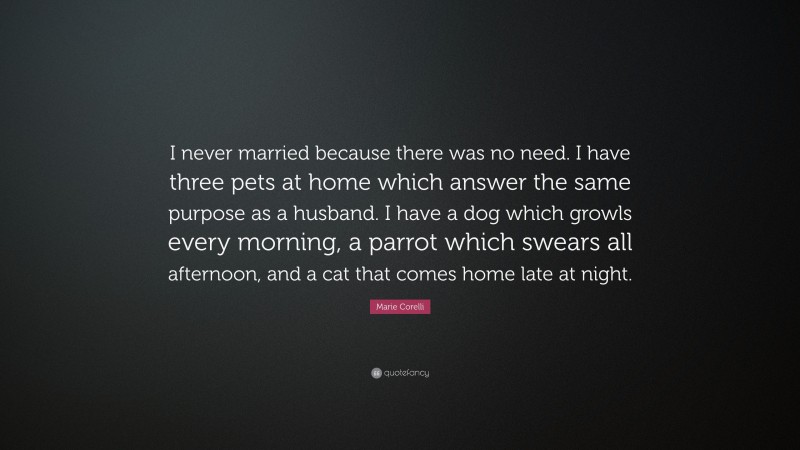 Marie Corelli Quote: “I never married because there was no need. I have three pets at home which answer the same purpose as a husband. I have a dog which growls every morning, a parrot which swears all afternoon, and a cat that comes home late at night.”