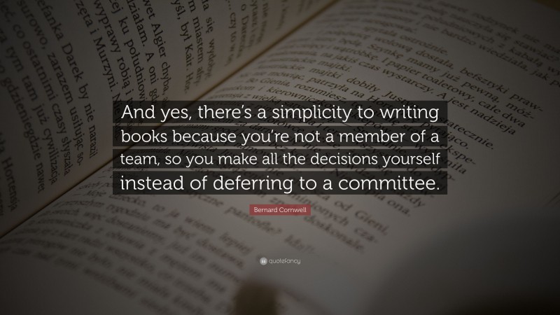 Bernard Cornwell Quote: “And yes, there’s a simplicity to writing books because you’re not a member of a team, so you make all the decisions yourself instead of deferring to a committee.”