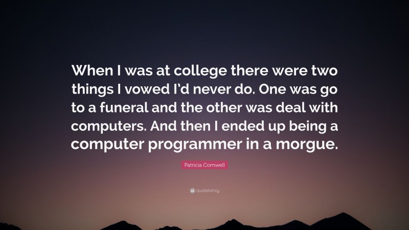 Patricia Cornwell Quote: “When I was at college there were two things I vowed I’d never do. One was go to a funeral and the other was deal with computers. And then I ended up being a computer programmer in a morgue.”