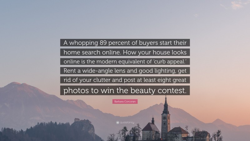 Barbara Corcoran Quote: “A whopping 89 percent of buyers start their home search online. How your house looks online is the modern equivalent of ‘curb appeal.’ Rent a wide-angle lens and good lighting, get rid of your clutter and post at least eight great photos to win the beauty contest.”