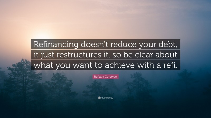 Barbara Corcoran Quote: “Refinancing doesn’t reduce your debt, it just restructures it, so be clear about what you want to achieve with a refi.”