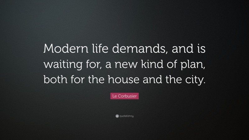 Le Corbusier Quote: “Modern life demands, and is waiting for, a new kind of plan, both for the house and the city.”