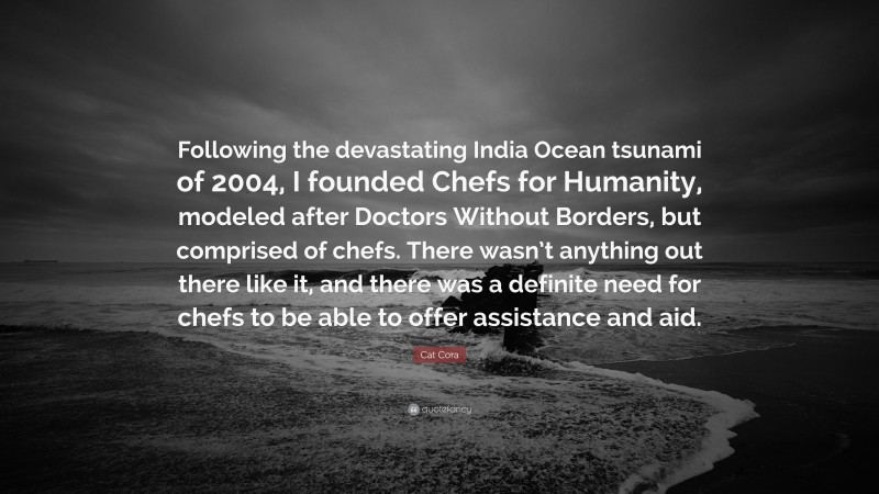 Cat Cora Quote: “Following the devastating India Ocean tsunami of 2004, I founded Chefs for Humanity, modeled after Doctors Without Borders, but comprised of chefs. There wasn’t anything out there like it, and there was a definite need for chefs to be able to offer assistance and aid.”