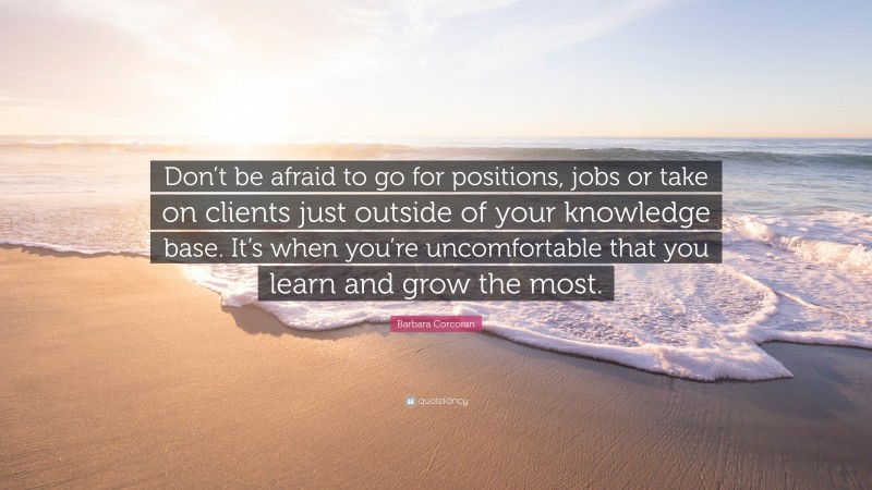 Barbara Corcoran Quote: “Don’t be afraid to go for positions, jobs or take on clients just outside of your knowledge base. It’s when you’re uncomfortable that you learn and grow the most.”
