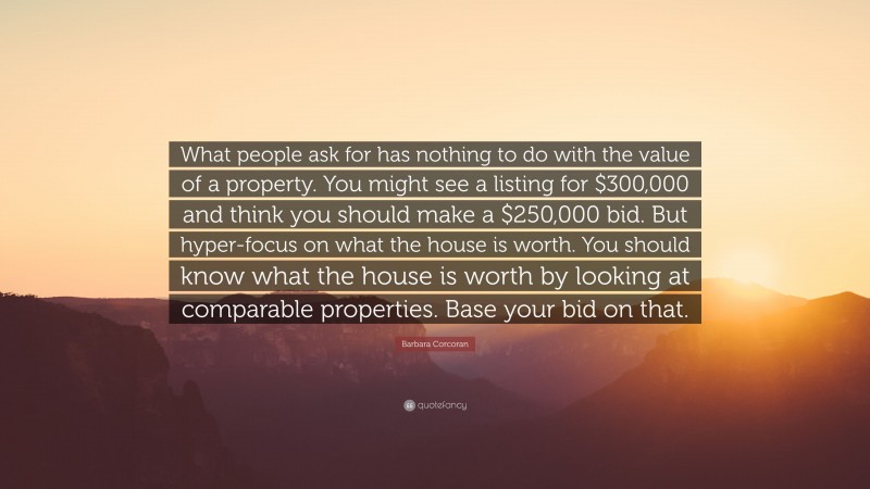 Barbara Corcoran Quote: “What people ask for has nothing to do with the value of a property. You might see a listing for $300,000 and think you should make a $250,000 bid. But hyper-focus on what the house is worth. You should know what the house is worth by looking at comparable properties. Base your bid on that.”