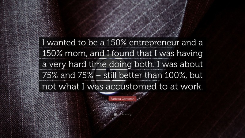 Barbara Corcoran Quote: “I wanted to be a 150% entrepreneur and a 150% mom, and I found that I was having a very hard time doing both. I was about 75% and 75% – still better than 100%, but not what I was accustomed to at work.”