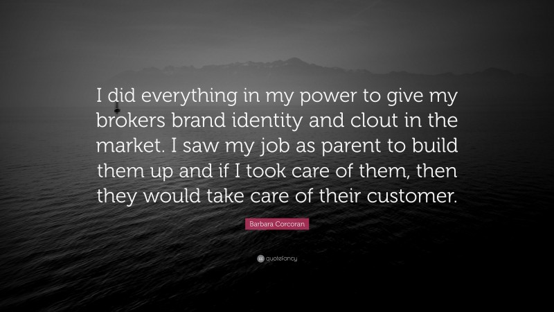 Barbara Corcoran Quote: “I did everything in my power to give my brokers brand identity and clout in the market. I saw my job as parent to build them up and if I took care of them, then they would take care of their customer.”