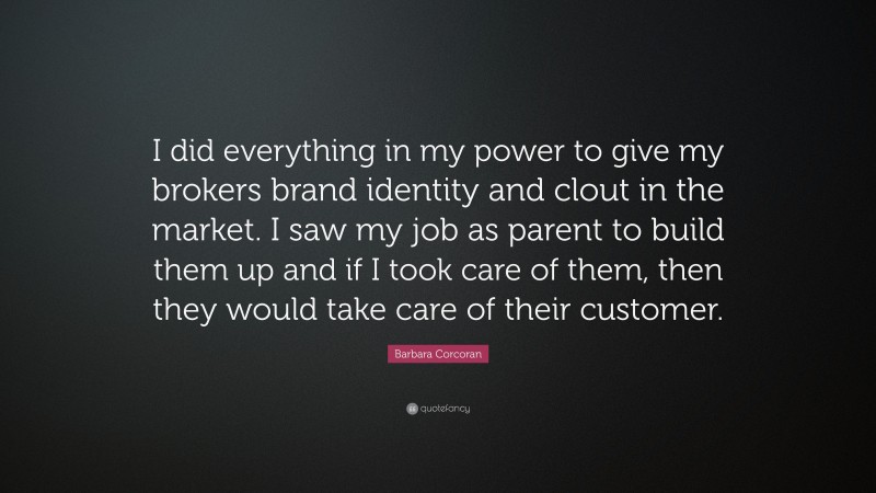 Barbara Corcoran Quote: “I did everything in my power to give my brokers brand identity and clout in the market. I saw my job as parent to build them up and if I took care of them, then they would take care of their customer.”