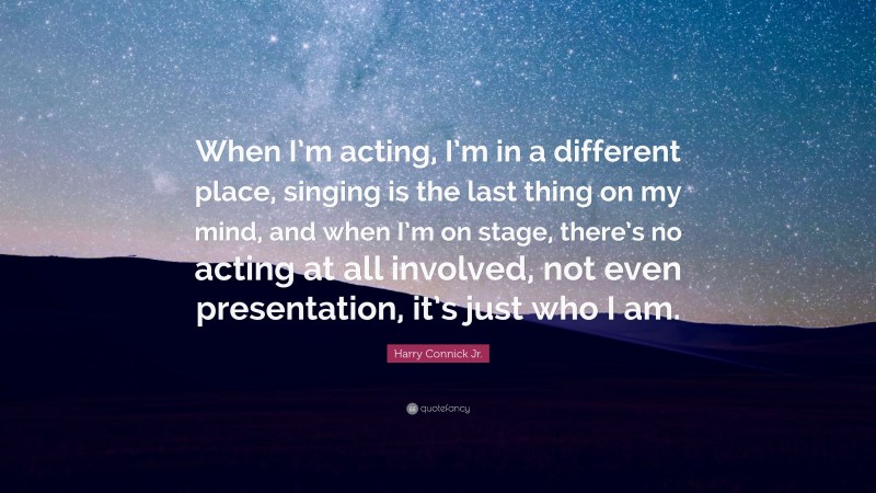 Harry Connick Jr. Quote: “When I’m acting, I’m in a different place, singing is the last thing on my mind, and when I’m on stage, there’s no acting at all involved, not even presentation, it’s just who I am.”