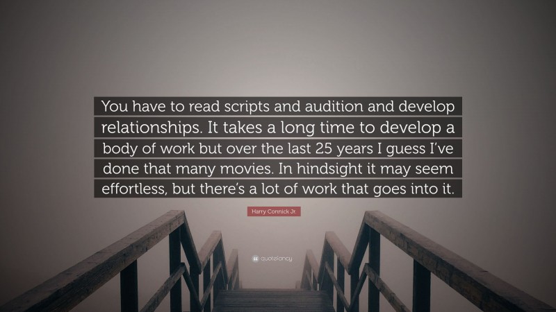 Harry Connick Jr. Quote: “You have to read scripts and audition and develop relationships. It takes a long time to develop a body of work but over the last 25 years I guess I’ve done that many movies. In hindsight it may seem effortless, but there’s a lot of work that goes into it.”