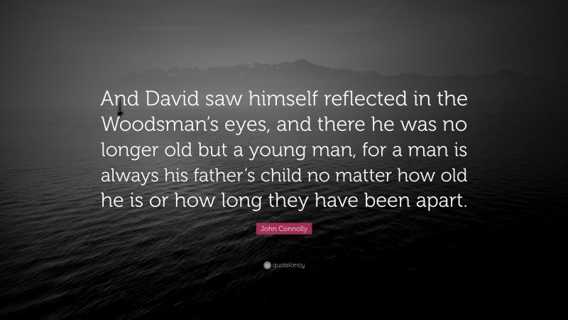 John Connolly Quote: “And David saw himself reflected in the Woodsman’s eyes, and there he was no longer old but a young man, for a man is always his father’s child no matter how old he is or how long they have been apart.”