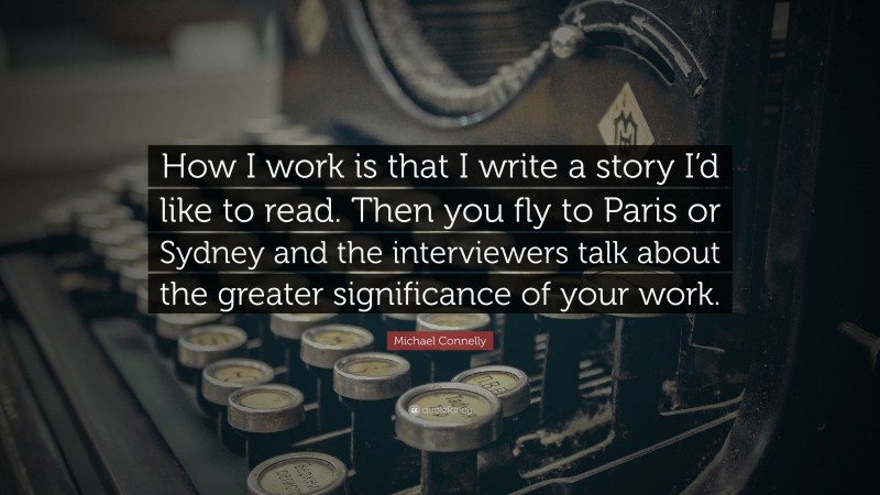 Michael Connelly Quote: “How I work is that I write a story I’d like to read. Then you fly to Paris or Sydney and the interviewers talk about the greater significance of your work.”