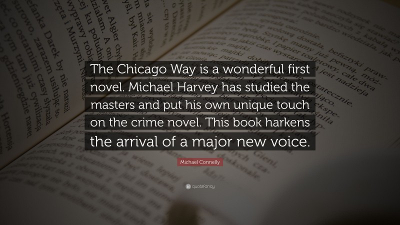 Michael Connelly Quote: “The Chicago Way is a wonderful first novel. Michael Harvey has studied the masters and put his own unique touch on the crime novel. This book harkens the arrival of a major new voice.”